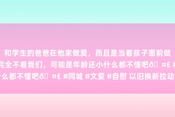 和学生的爸爸在他家做爱，而且是当着孩子面前做爱，太刺激了，孩子完全不看我们，可能是年龄还小什么都不懂吧🤣 #同城 #文爱 #自慰 以旧换新拉动浮滥