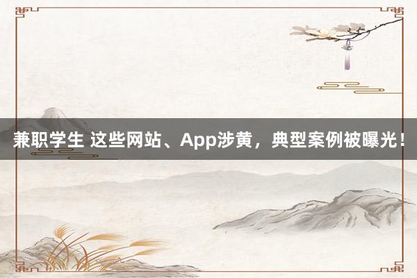 兼职学生 这些网站、App涉黄，典型案例被曝光！