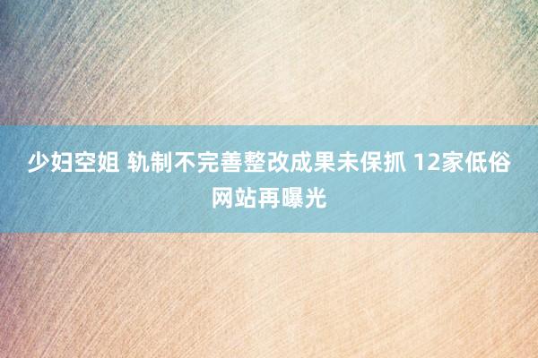 少妇空姐 轨制不完善整改成果未保抓 12家低俗网站再曝光