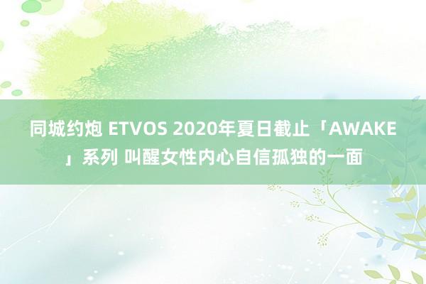 同城约炮 ETVOS 2020年夏日截止「AWAKE」系列 叫醒女性内心自信孤独的一面