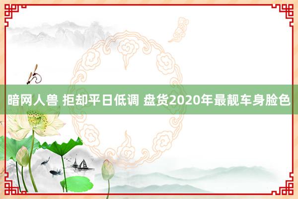 暗网人兽 拒却平日低调 盘货2020年最靓车身脸色