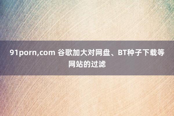 91porn，com 谷歌加大对网盘、BT种子下载等网站的过滤