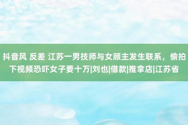 抖音风 反差 江苏一男技师与女顾主发生联系，偷拍下视频恐吓女子要十万|刘也|借款|推拿店|江苏省