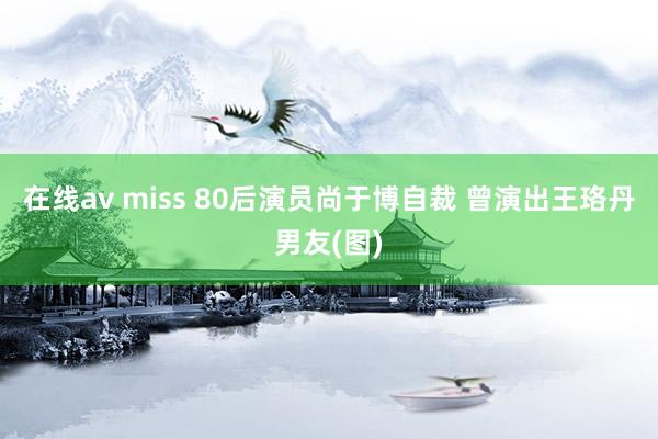 在线av miss 80后演员尚于博自裁 曾演出王珞丹男友(图)