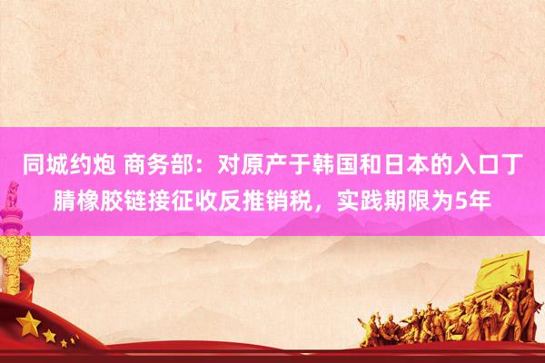 同城约炮 商务部：对原产于韩国和日本的入口丁腈橡胶链接征收反推销税，实践期限为5年