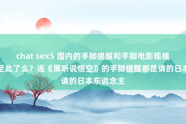 chat sex5 国内的手脚提醒和手脚电影规模真的没落至此了么？连《黑听说悟空》的手脚提醒都是请的日本东说念主