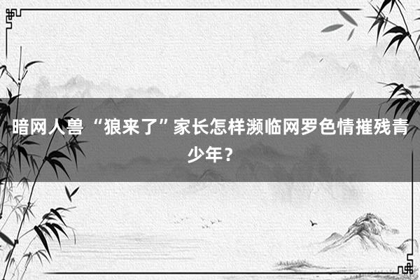 暗网人兽 “狼来了”家长怎样濒临网罗色情摧残青少年？