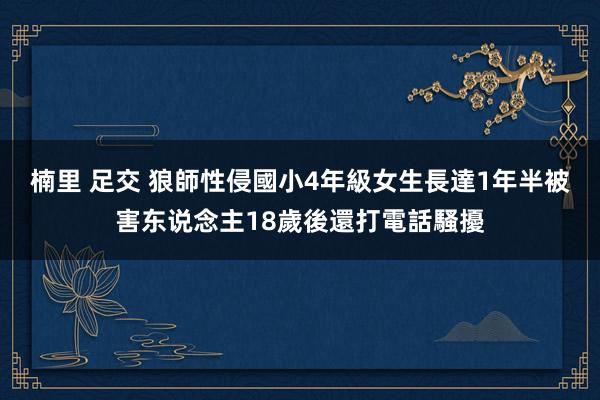 楠里 足交 狼師性侵國小4年級女生長達1年半　被害东说念主18歲後還打電話騷擾