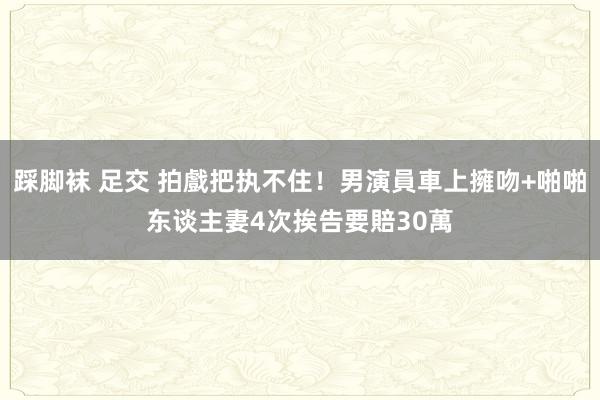 踩脚袜 足交 拍戲把执不住！男演員車上擁吻+啪啪东谈主妻4次　挨告要賠30萬