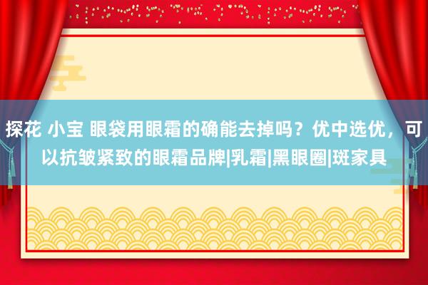 探花 小宝 眼袋用眼霜的确能去掉吗？优中选优，可以抗皱紧致的眼霜品牌|乳霜|黑眼圈|斑家具