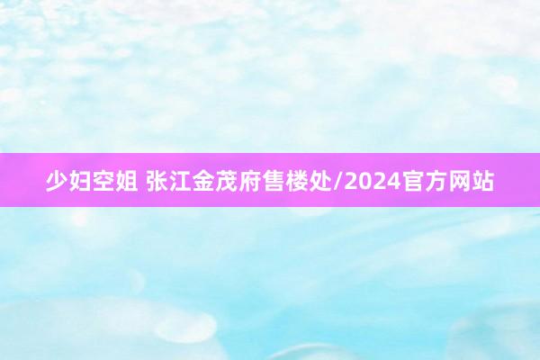 少妇空姐 张江金茂府售楼处/2024官方网站