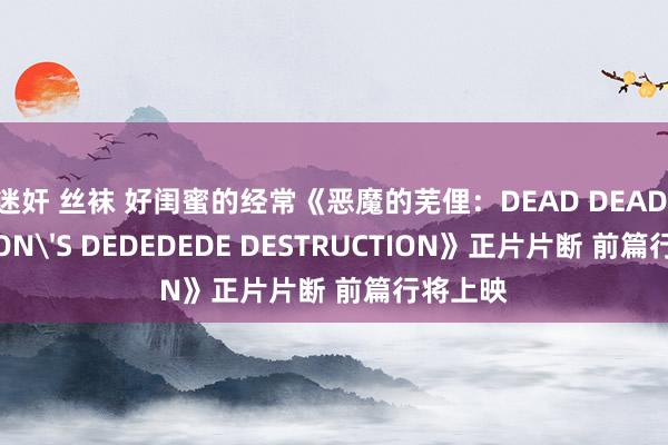 迷奸 丝袜 好闺蜜的经常《恶魔的芜俚：DEAD DEAD DEAMON'S DEDEDEDE DESTRUCTION》正片片断 前篇行将上映