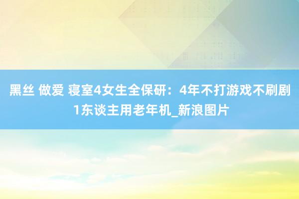 黑丝 做爱 寝室4女生全保研：4年不打游戏不刷剧 1东谈主用老年机_新浪图片