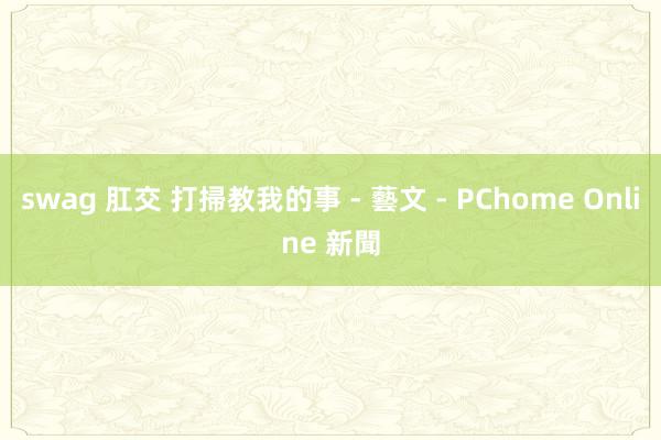 swag 肛交 打掃教我的事 - 藝文 - PChome Online 新聞