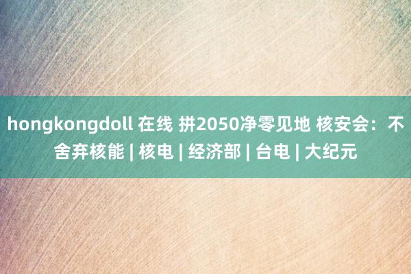 hongkongdoll 在线 拼2050净零见地 核安会：不舍弃核能 | 核电 | 经济部 | 台电 | 大纪元