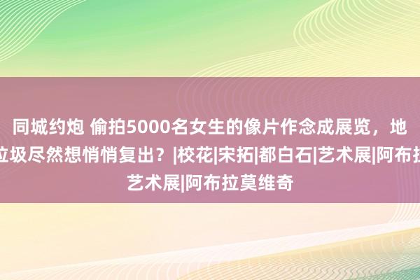 同城约炮 偷拍5000名女生的像片作念成展览，地表最强垃圾尽然想悄悄复出？|校花|宋拓|都白石|艺术展|阿布拉莫维奇