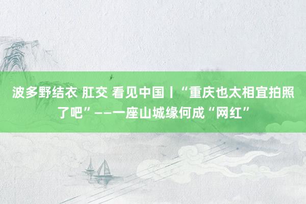 波多野结衣 肛交 看见中国丨“重庆也太相宜拍照了吧”——一座山城缘何成“网红”