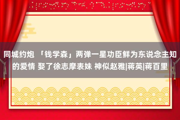 同城约炮 「钱学森」两弹一星功臣鲜为东说念主知的爱情 娶了徐志摩表妹 神似赵雅|蒋英|蒋百里