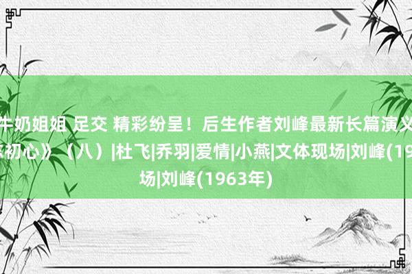 牛奶姐姐 足交 精彩纷呈！后生作者刘峰最新长篇演义《不忘初心》（八）|杜飞|乔羽|爱情|小燕|文体现场|刘峰(1963年)