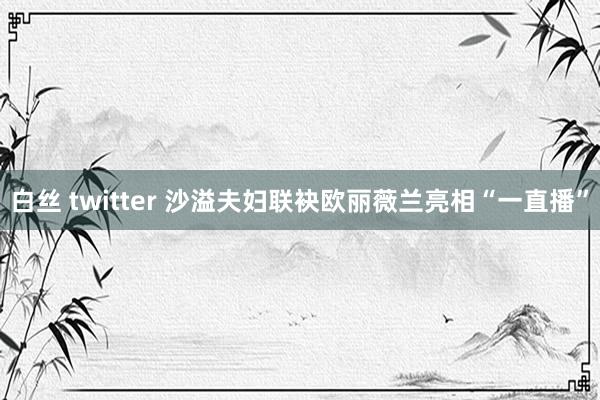 白丝 twitter 沙溢夫妇联袂欧丽薇兰亮相“一直播”