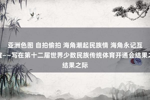 亚洲色图 自拍偷拍 海角潮起民族情 海角永记互助谊——写在第十二届世界少数民族传统体育开通会结果之际