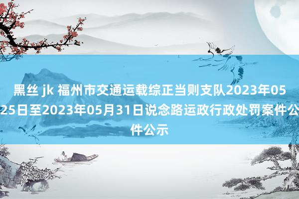 黑丝 jk 福州市交通运载综正当则支队2023年05月25日至2023年05月31日说念路运政行政处罚案件公示