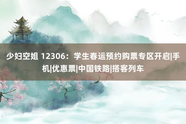 少妇空姐 12306：学生春运预约购票专区开启|手机|优惠票|中国铁路|搭客列车