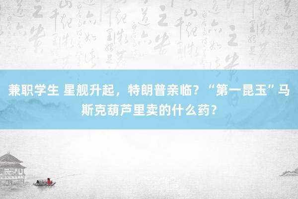 兼职学生 星舰升起，特朗普亲临？“第一昆玉”马斯克葫芦里卖的什么药？