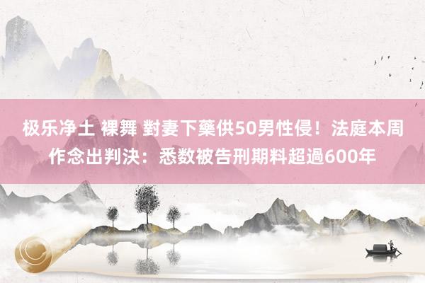 极乐净土 裸舞 對妻下藥供50男性侵！法庭本周作念出判決：悉数被告刑期料超過600年