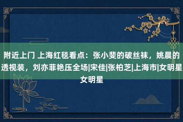 附近上门 上海红毯看点：张小斐的破丝袜，姚晨的透视装，刘亦菲艳压全场|宋佳|张柏芝|上海市|女明星