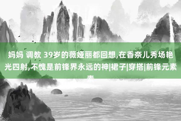 妈妈 调教 39岁的薇娅丽都回想，在香奈儿秀场艳光四射，不愧是前锋界永远的神|裙子|穿搭|前锋元素