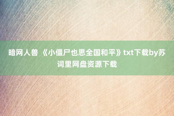 暗网人兽 《小僵尸也思全国和平》txt下载by苏词里网盘资源下载