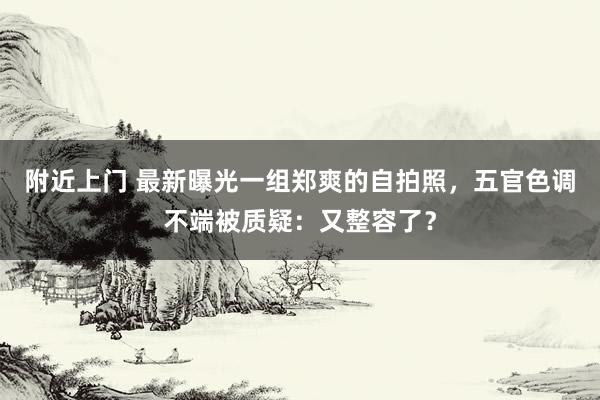 附近上门 最新曝光一组郑爽的自拍照，五官色调不端被质疑：又整容了？