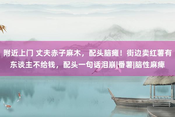 附近上门 丈夫赤子麻木，配头脑瘫！街边卖红薯有东谈主不给钱，配头一句话泪崩|番薯|脑性麻痺