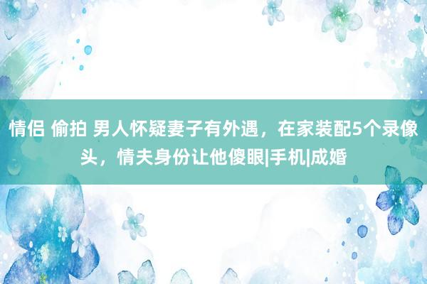 情侣 偷拍 男人怀疑妻子有外遇，在家装配5个录像头，情夫身份让他傻眼|手机|成婚