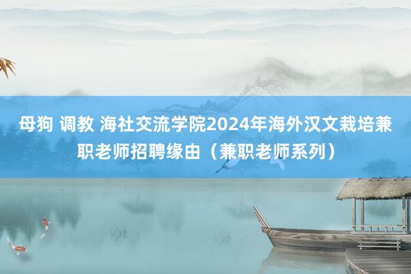 母狗 调教 海社交流学院2024年海外汉文栽培兼职老师招聘缘由（兼职老师系列）