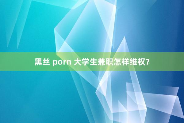 黑丝 porn 大学生兼职怎样维权？